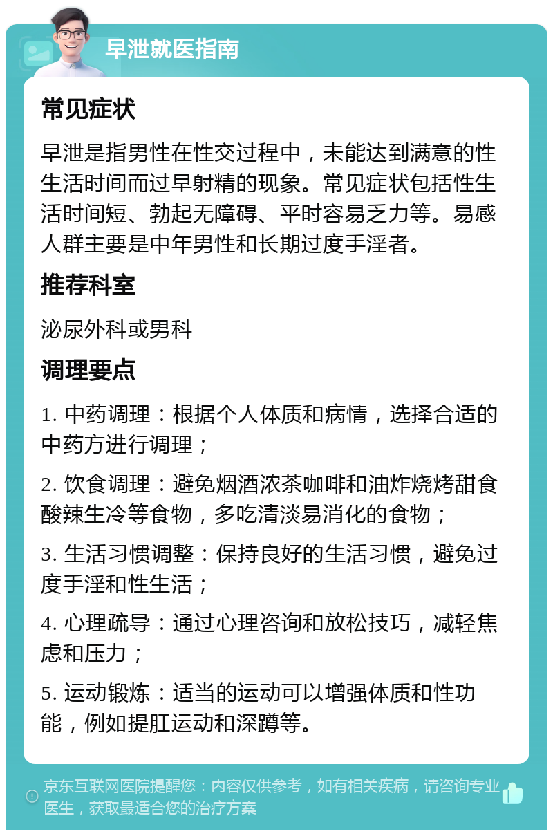 早泄就医指南 常见症状 早泄是指男性在性交过程中，未能达到满意的性生活时间而过早射精的现象。常见症状包括性生活时间短、勃起无障碍、平时容易乏力等。易感人群主要是中年男性和长期过度手淫者。 推荐科室 泌尿外科或男科 调理要点 1. 中药调理：根据个人体质和病情，选择合适的中药方进行调理； 2. 饮食调理：避免烟酒浓茶咖啡和油炸烧烤甜食酸辣生冷等食物，多吃清淡易消化的食物； 3. 生活习惯调整：保持良好的生活习惯，避免过度手淫和性生活； 4. 心理疏导：通过心理咨询和放松技巧，减轻焦虑和压力； 5. 运动锻炼：适当的运动可以增强体质和性功能，例如提肛运动和深蹲等。