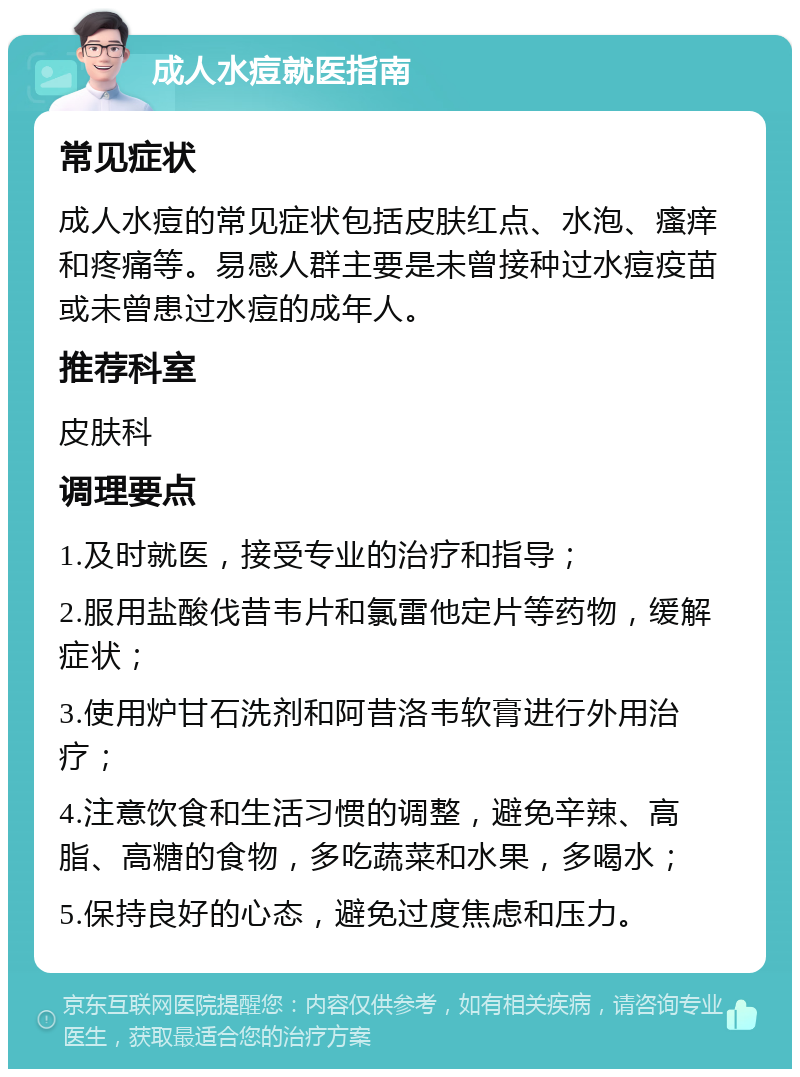 成人水痘就医指南 常见症状 成人水痘的常见症状包括皮肤红点、水泡、瘙痒和疼痛等。易感人群主要是未曾接种过水痘疫苗或未曾患过水痘的成年人。 推荐科室 皮肤科 调理要点 1.及时就医，接受专业的治疗和指导； 2.服用盐酸伐昔韦片和氯雷他定片等药物，缓解症状； 3.使用炉甘石洗剂和阿昔洛韦软膏进行外用治疗； 4.注意饮食和生活习惯的调整，避免辛辣、高脂、高糖的食物，多吃蔬菜和水果，多喝水； 5.保持良好的心态，避免过度焦虑和压力。