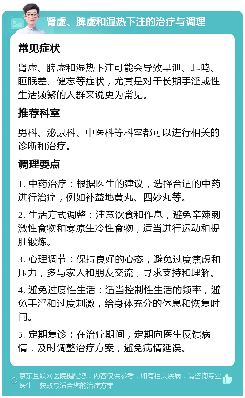 肾虚、脾虚和湿热下注的治疗与调理 常见症状 肾虚、脾虚和湿热下注可能会导致早泄、耳鸣、睡眠差、健忘等症状，尤其是对于长期手淫或性生活频繁的人群来说更为常见。 推荐科室 男科、泌尿科、中医科等科室都可以进行相关的诊断和治疗。 调理要点 1. 中药治疗：根据医生的建议，选择合适的中药进行治疗，例如补益地黄丸、四妙丸等。 2. 生活方式调整：注意饮食和作息，避免辛辣刺激性食物和寒凉生冷性食物，适当进行运动和提肛锻炼。 3. 心理调节：保持良好的心态，避免过度焦虑和压力，多与家人和朋友交流，寻求支持和理解。 4. 避免过度性生活：适当控制性生活的频率，避免手淫和过度刺激，给身体充分的休息和恢复时间。 5. 定期复诊：在治疗期间，定期向医生反馈病情，及时调整治疗方案，避免病情延误。