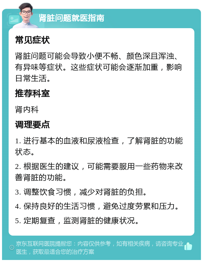 肾脏问题就医指南 常见症状 肾脏问题可能会导致小便不畅、颜色深且浑浊、有异味等症状。这些症状可能会逐渐加重，影响日常生活。 推荐科室 肾内科 调理要点 1. 进行基本的血液和尿液检查，了解肾脏的功能状态。 2. 根据医生的建议，可能需要服用一些药物来改善肾脏的功能。 3. 调整饮食习惯，减少对肾脏的负担。 4. 保持良好的生活习惯，避免过度劳累和压力。 5. 定期复查，监测肾脏的健康状况。