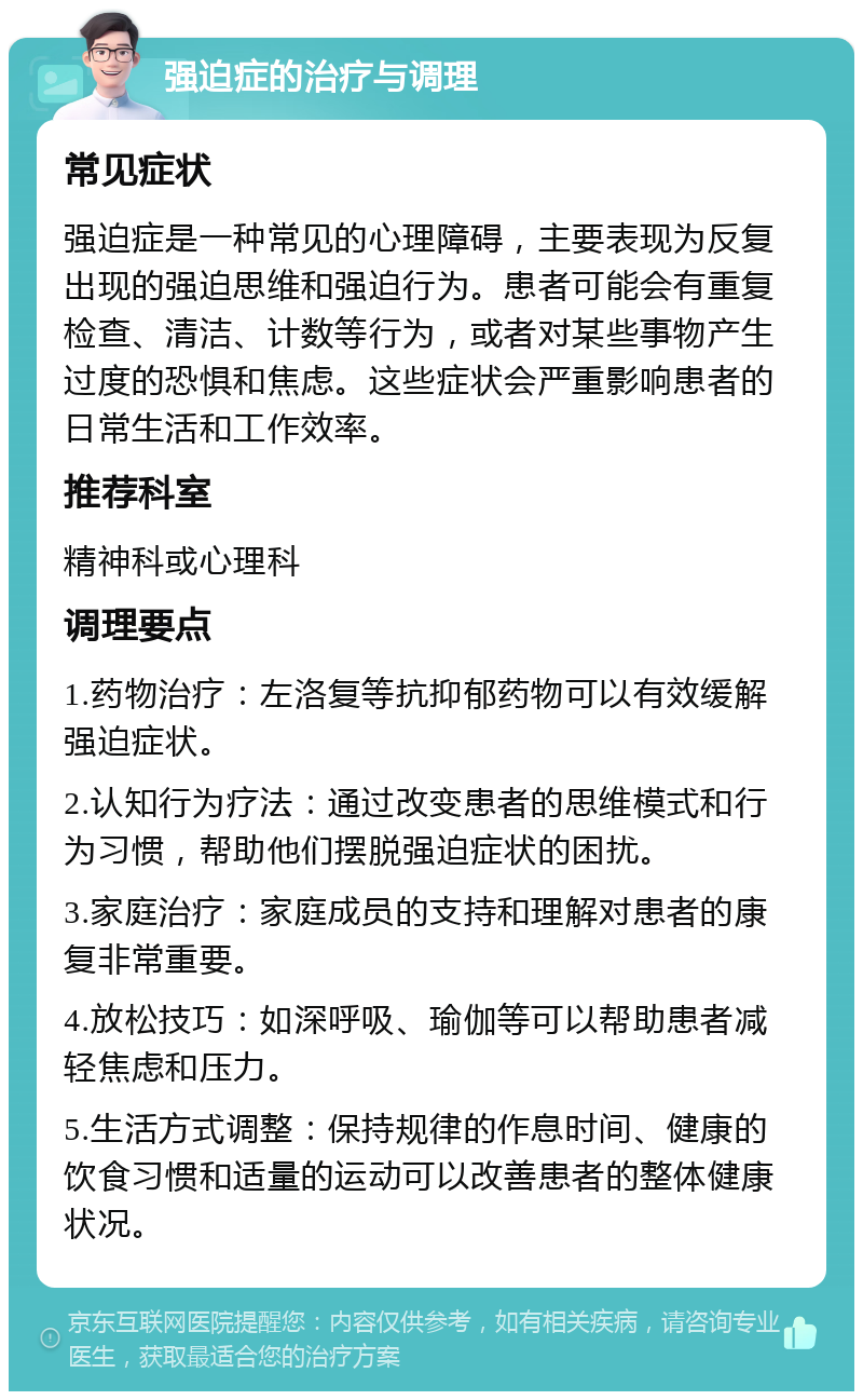 强迫症的治疗与调理 常见症状 强迫症是一种常见的心理障碍，主要表现为反复出现的强迫思维和强迫行为。患者可能会有重复检查、清洁、计数等行为，或者对某些事物产生过度的恐惧和焦虑。这些症状会严重影响患者的日常生活和工作效率。 推荐科室 精神科或心理科 调理要点 1.药物治疗：左洛复等抗抑郁药物可以有效缓解强迫症状。 2.认知行为疗法：通过改变患者的思维模式和行为习惯，帮助他们摆脱强迫症状的困扰。 3.家庭治疗：家庭成员的支持和理解对患者的康复非常重要。 4.放松技巧：如深呼吸、瑜伽等可以帮助患者减轻焦虑和压力。 5.生活方式调整：保持规律的作息时间、健康的饮食习惯和适量的运动可以改善患者的整体健康状况。