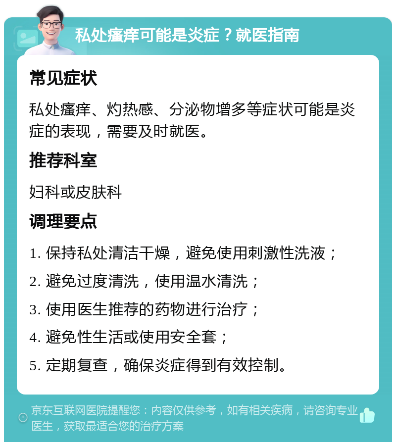 私处瘙痒可能是炎症？就医指南 常见症状 私处瘙痒、灼热感、分泌物增多等症状可能是炎症的表现，需要及时就医。 推荐科室 妇科或皮肤科 调理要点 1. 保持私处清洁干燥，避免使用刺激性洗液； 2. 避免过度清洗，使用温水清洗； 3. 使用医生推荐的药物进行治疗； 4. 避免性生活或使用安全套； 5. 定期复查，确保炎症得到有效控制。