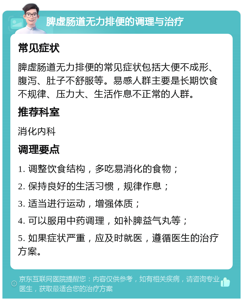 脾虚肠道无力排便的调理与治疗 常见症状 脾虚肠道无力排便的常见症状包括大便不成形、腹泻、肚子不舒服等。易感人群主要是长期饮食不规律、压力大、生活作息不正常的人群。 推荐科室 消化内科 调理要点 1. 调整饮食结构，多吃易消化的食物； 2. 保持良好的生活习惯，规律作息； 3. 适当进行运动，增强体质； 4. 可以服用中药调理，如补脾益气丸等； 5. 如果症状严重，应及时就医，遵循医生的治疗方案。