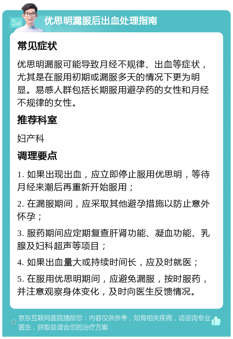 优思明漏服后出血处理指南 常见症状 优思明漏服可能导致月经不规律、出血等症状，尤其是在服用初期或漏服多天的情况下更为明显。易感人群包括长期服用避孕药的女性和月经不规律的女性。 推荐科室 妇产科 调理要点 1. 如果出现出血，应立即停止服用优思明，等待月经来潮后再重新开始服用； 2. 在漏服期间，应采取其他避孕措施以防止意外怀孕； 3. 服药期间应定期复查肝肾功能、凝血功能、乳腺及妇科超声等项目； 4. 如果出血量大或持续时间长，应及时就医； 5. 在服用优思明期间，应避免漏服，按时服药，并注意观察身体变化，及时向医生反馈情况。