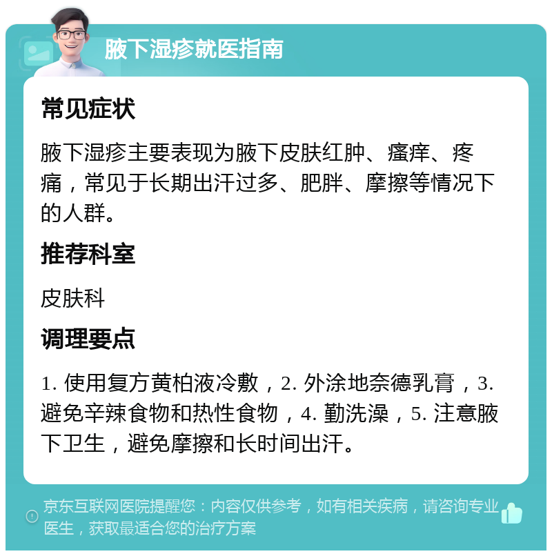 腋下湿疹就医指南 常见症状 腋下湿疹主要表现为腋下皮肤红肿、瘙痒、疼痛，常见于长期出汗过多、肥胖、摩擦等情况下的人群。 推荐科室 皮肤科 调理要点 1. 使用复方黄柏液冷敷，2. 外涂地奈德乳膏，3. 避免辛辣食物和热性食物，4. 勤洗澡，5. 注意腋下卫生，避免摩擦和长时间出汗。