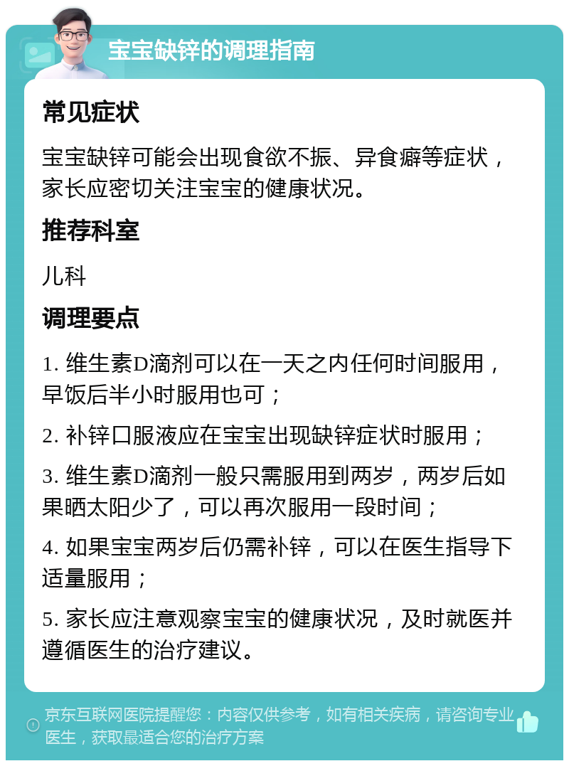 宝宝缺锌的调理指南 常见症状 宝宝缺锌可能会出现食欲不振、异食癖等症状，家长应密切关注宝宝的健康状况。 推荐科室 儿科 调理要点 1. 维生素D滴剂可以在一天之内任何时间服用，早饭后半小时服用也可； 2. 补锌口服液应在宝宝出现缺锌症状时服用； 3. 维生素D滴剂一般只需服用到两岁，两岁后如果晒太阳少了，可以再次服用一段时间； 4. 如果宝宝两岁后仍需补锌，可以在医生指导下适量服用； 5. 家长应注意观察宝宝的健康状况，及时就医并遵循医生的治疗建议。