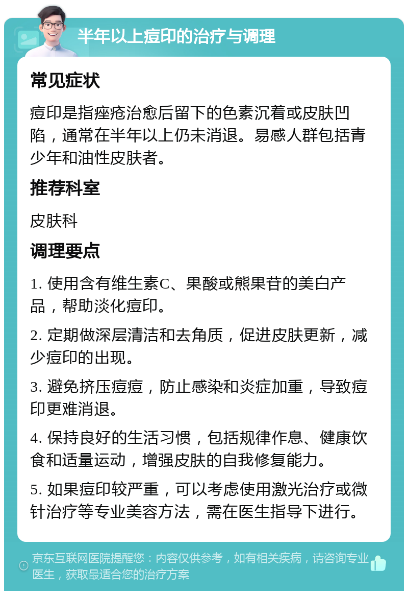 半年以上痘印的治疗与调理 常见症状 痘印是指痤疮治愈后留下的色素沉着或皮肤凹陷，通常在半年以上仍未消退。易感人群包括青少年和油性皮肤者。 推荐科室 皮肤科 调理要点 1. 使用含有维生素C、果酸或熊果苷的美白产品，帮助淡化痘印。 2. 定期做深层清洁和去角质，促进皮肤更新，减少痘印的出现。 3. 避免挤压痘痘，防止感染和炎症加重，导致痘印更难消退。 4. 保持良好的生活习惯，包括规律作息、健康饮食和适量运动，增强皮肤的自我修复能力。 5. 如果痘印较严重，可以考虑使用激光治疗或微针治疗等专业美容方法，需在医生指导下进行。