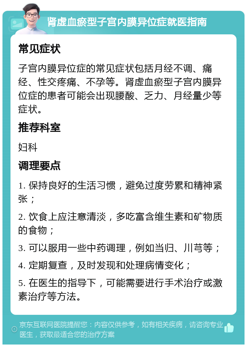 肾虚血瘀型子宫内膜异位症就医指南 常见症状 子宫内膜异位症的常见症状包括月经不调、痛经、性交疼痛、不孕等。肾虚血瘀型子宫内膜异位症的患者可能会出现腰酸、乏力、月经量少等症状。 推荐科室 妇科 调理要点 1. 保持良好的生活习惯，避免过度劳累和精神紧张； 2. 饮食上应注意清淡，多吃富含维生素和矿物质的食物； 3. 可以服用一些中药调理，例如当归、川芎等； 4. 定期复查，及时发现和处理病情变化； 5. 在医生的指导下，可能需要进行手术治疗或激素治疗等方法。