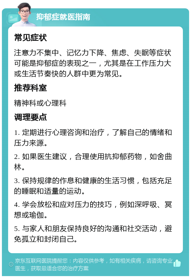 抑郁症就医指南 常见症状 注意力不集中、记忆力下降、焦虑、失眠等症状可能是抑郁症的表现之一，尤其是在工作压力大或生活节奏快的人群中更为常见。 推荐科室 精神科或心理科 调理要点 1. 定期进行心理咨询和治疗，了解自己的情绪和压力来源。 2. 如果医生建议，合理使用抗抑郁药物，如舍曲林。 3. 保持规律的作息和健康的生活习惯，包括充足的睡眠和适量的运动。 4. 学会放松和应对压力的技巧，例如深呼吸、冥想或瑜伽。 5. 与家人和朋友保持良好的沟通和社交活动，避免孤立和封闭自己。