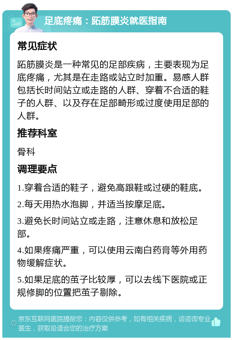 足底疼痛：跖筋膜炎就医指南 常见症状 跖筋膜炎是一种常见的足部疾病，主要表现为足底疼痛，尤其是在走路或站立时加重。易感人群包括长时间站立或走路的人群、穿着不合适的鞋子的人群、以及存在足部畸形或过度使用足部的人群。 推荐科室 骨科 调理要点 1.穿着合适的鞋子，避免高跟鞋或过硬的鞋底。 2.每天用热水泡脚，并适当按摩足底。 3.避免长时间站立或走路，注意休息和放松足部。 4.如果疼痛严重，可以使用云南白药膏等外用药物缓解症状。 5.如果足底的茧子比较厚，可以去线下医院或正规修脚的位置把茧子剔除。