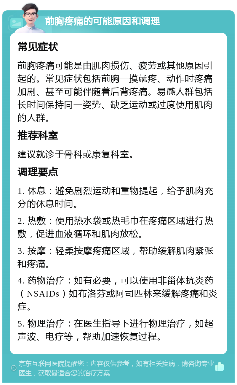 前胸疼痛的可能原因和调理 常见症状 前胸疼痛可能是由肌肉损伤、疲劳或其他原因引起的。常见症状包括前胸一摸就疼、动作时疼痛加剧、甚至可能伴随着后背疼痛。易感人群包括长时间保持同一姿势、缺乏运动或过度使用肌肉的人群。 推荐科室 建议就诊于骨科或康复科室。 调理要点 1. 休息：避免剧烈运动和重物提起，给予肌肉充分的休息时间。 2. 热敷：使用热水袋或热毛巾在疼痛区域进行热敷，促进血液循环和肌肉放松。 3. 按摩：轻柔按摩疼痛区域，帮助缓解肌肉紧张和疼痛。 4. 药物治疗：如有必要，可以使用非甾体抗炎药（NSAIDs）如布洛芬或阿司匹林来缓解疼痛和炎症。 5. 物理治疗：在医生指导下进行物理治疗，如超声波、电疗等，帮助加速恢复过程。