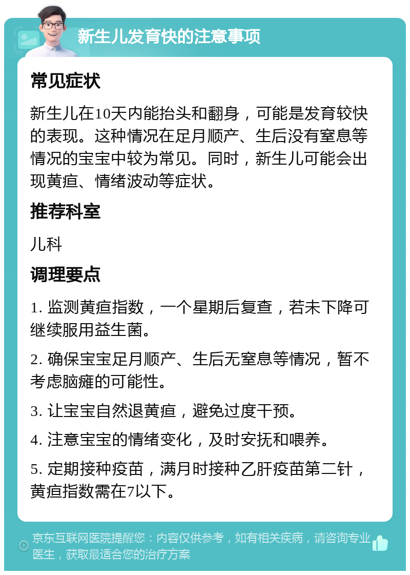 新生儿发育快的注意事项 常见症状 新生儿在10天内能抬头和翻身，可能是发育较快的表现。这种情况在足月顺产、生后没有窒息等情况的宝宝中较为常见。同时，新生儿可能会出现黄疸、情绪波动等症状。 推荐科室 儿科 调理要点 1. 监测黄疸指数，一个星期后复查，若未下降可继续服用益生菌。 2. 确保宝宝足月顺产、生后无窒息等情况，暂不考虑脑瘫的可能性。 3. 让宝宝自然退黄疸，避免过度干预。 4. 注意宝宝的情绪变化，及时安抚和喂养。 5. 定期接种疫苗，满月时接种乙肝疫苗第二针，黄疸指数需在7以下。