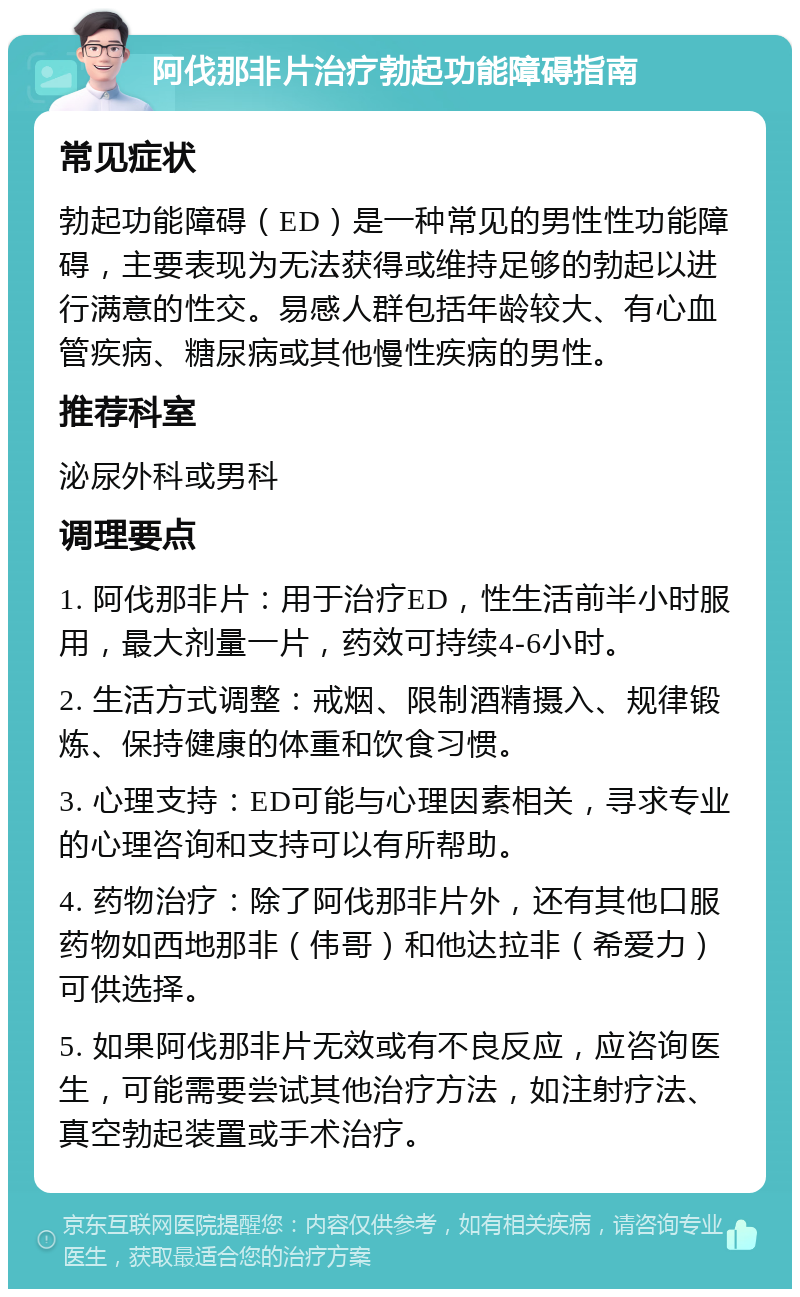 阿伐那非片治疗勃起功能障碍指南 常见症状 勃起功能障碍（ED）是一种常见的男性性功能障碍，主要表现为无法获得或维持足够的勃起以进行满意的性交。易感人群包括年龄较大、有心血管疾病、糖尿病或其他慢性疾病的男性。 推荐科室 泌尿外科或男科 调理要点 1. 阿伐那非片：用于治疗ED，性生活前半小时服用，最大剂量一片，药效可持续4-6小时。 2. 生活方式调整：戒烟、限制酒精摄入、规律锻炼、保持健康的体重和饮食习惯。 3. 心理支持：ED可能与心理因素相关，寻求专业的心理咨询和支持可以有所帮助。 4. 药物治疗：除了阿伐那非片外，还有其他口服药物如西地那非（伟哥）和他达拉非（希爱力）可供选择。 5. 如果阿伐那非片无效或有不良反应，应咨询医生，可能需要尝试其他治疗方法，如注射疗法、真空勃起装置或手术治疗。