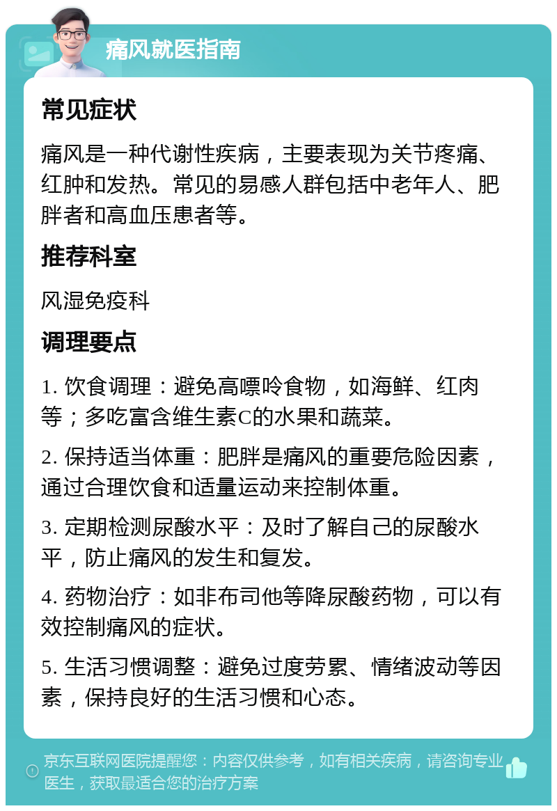 痛风就医指南 常见症状 痛风是一种代谢性疾病，主要表现为关节疼痛、红肿和发热。常见的易感人群包括中老年人、肥胖者和高血压患者等。 推荐科室 风湿免疫科 调理要点 1. 饮食调理：避免高嘌呤食物，如海鲜、红肉等；多吃富含维生素C的水果和蔬菜。 2. 保持适当体重：肥胖是痛风的重要危险因素，通过合理饮食和适量运动来控制体重。 3. 定期检测尿酸水平：及时了解自己的尿酸水平，防止痛风的发生和复发。 4. 药物治疗：如非布司他等降尿酸药物，可以有效控制痛风的症状。 5. 生活习惯调整：避免过度劳累、情绪波动等因素，保持良好的生活习惯和心态。