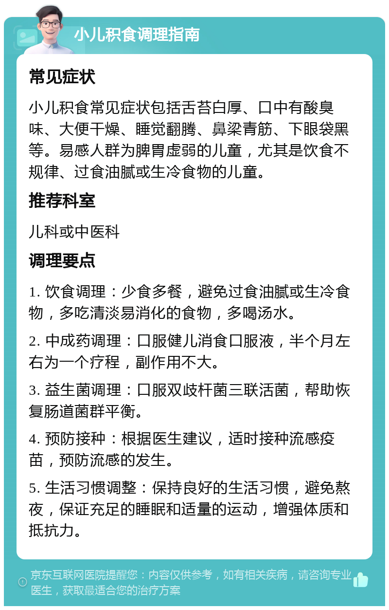 小儿积食调理指南 常见症状 小儿积食常见症状包括舌苔白厚、口中有酸臭味、大便干燥、睡觉翻腾、鼻梁青筋、下眼袋黑等。易感人群为脾胃虚弱的儿童，尤其是饮食不规律、过食油腻或生冷食物的儿童。 推荐科室 儿科或中医科 调理要点 1. 饮食调理：少食多餐，避免过食油腻或生冷食物，多吃清淡易消化的食物，多喝汤水。 2. 中成药调理：口服健儿消食口服液，半个月左右为一个疗程，副作用不大。 3. 益生菌调理：口服双歧杆菌三联活菌，帮助恢复肠道菌群平衡。 4. 预防接种：根据医生建议，适时接种流感疫苗，预防流感的发生。 5. 生活习惯调整：保持良好的生活习惯，避免熬夜，保证充足的睡眠和适量的运动，增强体质和抵抗力。