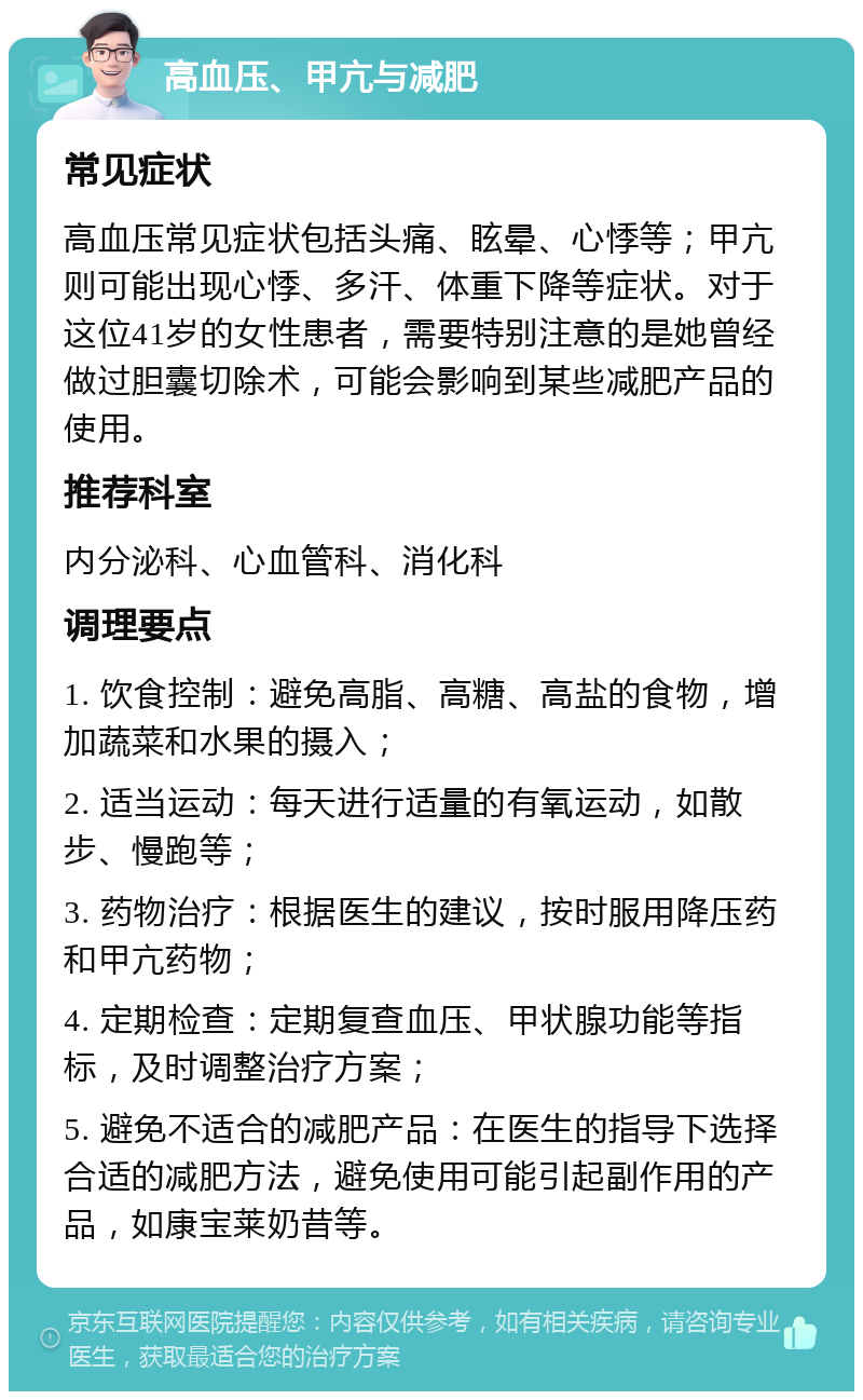 高血压、甲亢与减肥 常见症状 高血压常见症状包括头痛、眩晕、心悸等；甲亢则可能出现心悸、多汗、体重下降等症状。对于这位41岁的女性患者，需要特别注意的是她曾经做过胆囊切除术，可能会影响到某些减肥产品的使用。 推荐科室 内分泌科、心血管科、消化科 调理要点 1. 饮食控制：避免高脂、高糖、高盐的食物，增加蔬菜和水果的摄入； 2. 适当运动：每天进行适量的有氧运动，如散步、慢跑等； 3. 药物治疗：根据医生的建议，按时服用降压药和甲亢药物； 4. 定期检查：定期复查血压、甲状腺功能等指标，及时调整治疗方案； 5. 避免不适合的减肥产品：在医生的指导下选择合适的减肥方法，避免使用可能引起副作用的产品，如康宝莱奶昔等。