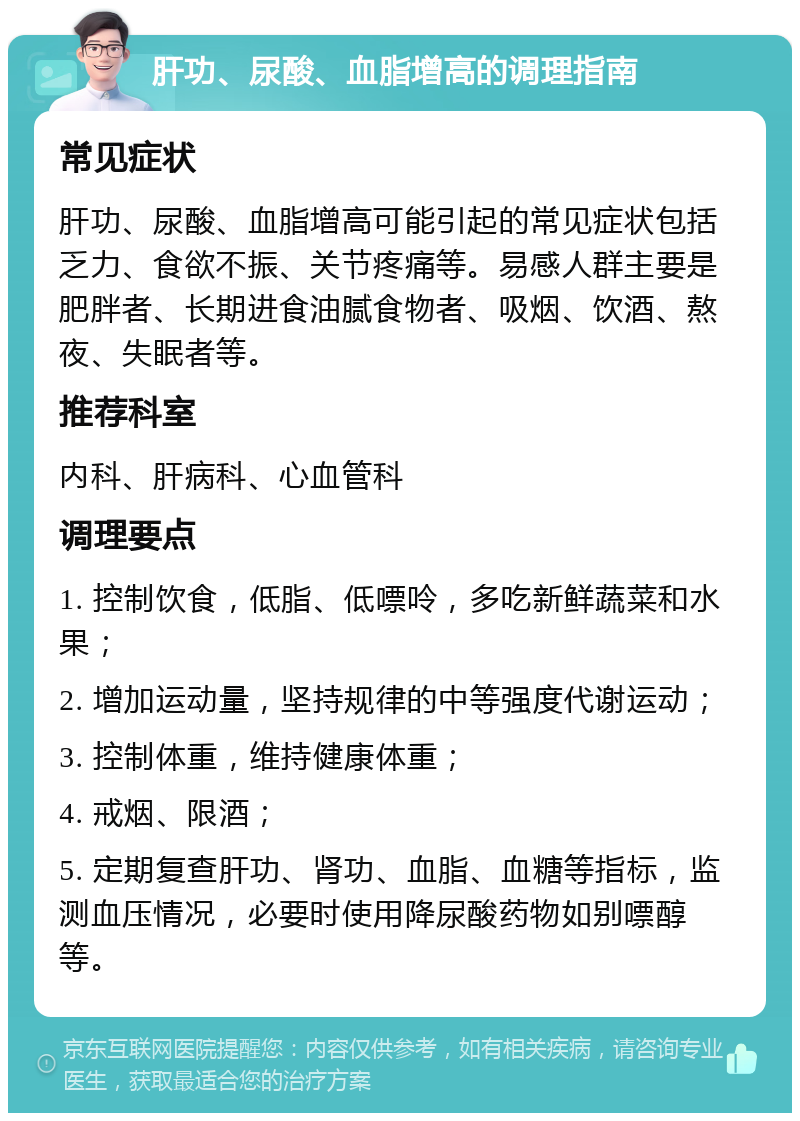 肝功、尿酸、血脂增高的调理指南 常见症状 肝功、尿酸、血脂增高可能引起的常见症状包括乏力、食欲不振、关节疼痛等。易感人群主要是肥胖者、长期进食油腻食物者、吸烟、饮酒、熬夜、失眠者等。 推荐科室 内科、肝病科、心血管科 调理要点 1. 控制饮食，低脂、低嘌呤，多吃新鲜蔬菜和水果； 2. 增加运动量，坚持规律的中等强度代谢运动； 3. 控制体重，维持健康体重； 4. 戒烟、限酒； 5. 定期复查肝功、肾功、血脂、血糖等指标，监测血压情况，必要时使用降尿酸药物如别嘌醇等。