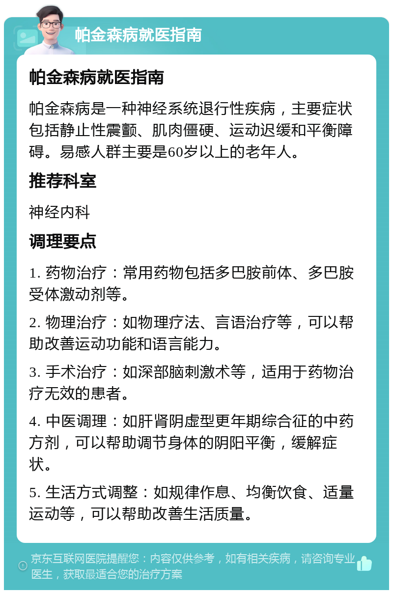 帕金森病就医指南 帕金森病就医指南 帕金森病是一种神经系统退行性疾病，主要症状包括静止性震颤、肌肉僵硬、运动迟缓和平衡障碍。易感人群主要是60岁以上的老年人。 推荐科室 神经内科 调理要点 1. 药物治疗：常用药物包括多巴胺前体、多巴胺受体激动剂等。 2. 物理治疗：如物理疗法、言语治疗等，可以帮助改善运动功能和语言能力。 3. 手术治疗：如深部脑刺激术等，适用于药物治疗无效的患者。 4. 中医调理：如肝肾阴虚型更年期综合征的中药方剂，可以帮助调节身体的阴阳平衡，缓解症状。 5. 生活方式调整：如规律作息、均衡饮食、适量运动等，可以帮助改善生活质量。