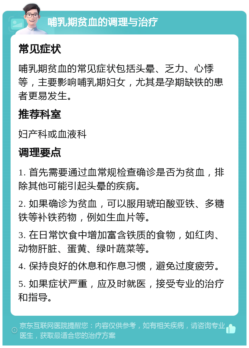 哺乳期贫血的调理与治疗 常见症状 哺乳期贫血的常见症状包括头晕、乏力、心悸等，主要影响哺乳期妇女，尤其是孕期缺铁的患者更易发生。 推荐科室 妇产科或血液科 调理要点 1. 首先需要通过血常规检查确诊是否为贫血，排除其他可能引起头晕的疾病。 2. 如果确诊为贫血，可以服用琥珀酸亚铁、多糖铁等补铁药物，例如生血片等。 3. 在日常饮食中增加富含铁质的食物，如红肉、动物肝脏、蛋黄、绿叶蔬菜等。 4. 保持良好的休息和作息习惯，避免过度疲劳。 5. 如果症状严重，应及时就医，接受专业的治疗和指导。