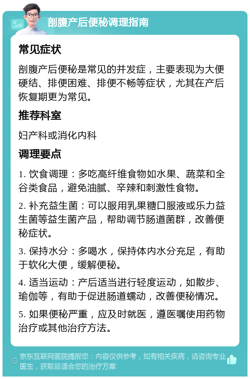 剖腹产后便秘调理指南 常见症状 剖腹产后便秘是常见的并发症，主要表现为大便硬结、排便困难、排便不畅等症状，尤其在产后恢复期更为常见。 推荐科室 妇产科或消化内科 调理要点 1. 饮食调理：多吃高纤维食物如水果、蔬菜和全谷类食品，避免油腻、辛辣和刺激性食物。 2. 补充益生菌：可以服用乳果糖口服液或乐力益生菌等益生菌产品，帮助调节肠道菌群，改善便秘症状。 3. 保持水分：多喝水，保持体内水分充足，有助于软化大便，缓解便秘。 4. 适当运动：产后适当进行轻度运动，如散步、瑜伽等，有助于促进肠道蠕动，改善便秘情况。 5. 如果便秘严重，应及时就医，遵医嘱使用药物治疗或其他治疗方法。