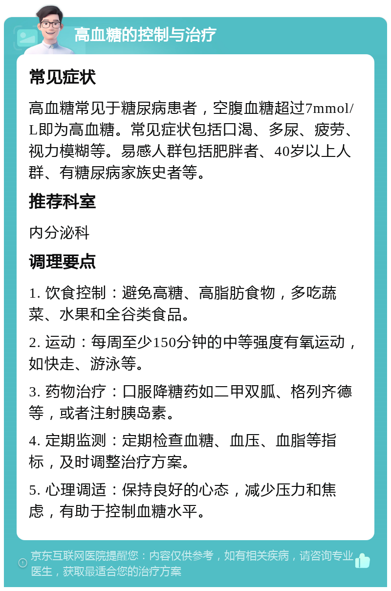 高血糖的控制与治疗 常见症状 高血糖常见于糖尿病患者，空腹血糖超过7mmol/L即为高血糖。常见症状包括口渴、多尿、疲劳、视力模糊等。易感人群包括肥胖者、40岁以上人群、有糖尿病家族史者等。 推荐科室 内分泌科 调理要点 1. 饮食控制：避免高糖、高脂肪食物，多吃蔬菜、水果和全谷类食品。 2. 运动：每周至少150分钟的中等强度有氧运动，如快走、游泳等。 3. 药物治疗：口服降糖药如二甲双胍、格列齐德等，或者注射胰岛素。 4. 定期监测：定期检查血糖、血压、血脂等指标，及时调整治疗方案。 5. 心理调适：保持良好的心态，减少压力和焦虑，有助于控制血糖水平。