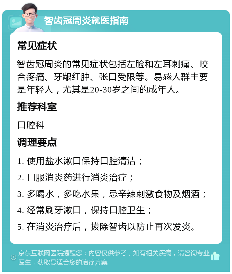 智齿冠周炎就医指南 常见症状 智齿冠周炎的常见症状包括左脸和左耳刺痛、咬合疼痛、牙龈红肿、张口受限等。易感人群主要是年轻人，尤其是20-30岁之间的成年人。 推荐科室 口腔科 调理要点 1. 使用盐水漱口保持口腔清洁； 2. 口服消炎药进行消炎治疗； 3. 多喝水，多吃水果，忌辛辣刺激食物及烟酒； 4. 经常刷牙漱口，保持口腔卫生； 5. 在消炎治疗后，拔除智齿以防止再次发炎。