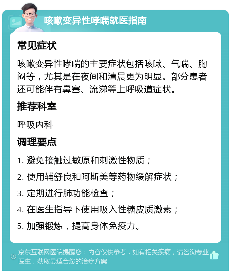 咳嗽变异性哮喘就医指南 常见症状 咳嗽变异性哮喘的主要症状包括咳嗽、气喘、胸闷等，尤其是在夜间和清晨更为明显。部分患者还可能伴有鼻塞、流涕等上呼吸道症状。 推荐科室 呼吸内科 调理要点 1. 避免接触过敏原和刺激性物质； 2. 使用辅舒良和阿斯美等药物缓解症状； 3. 定期进行肺功能检查； 4. 在医生指导下使用吸入性糖皮质激素； 5. 加强锻炼，提高身体免疫力。