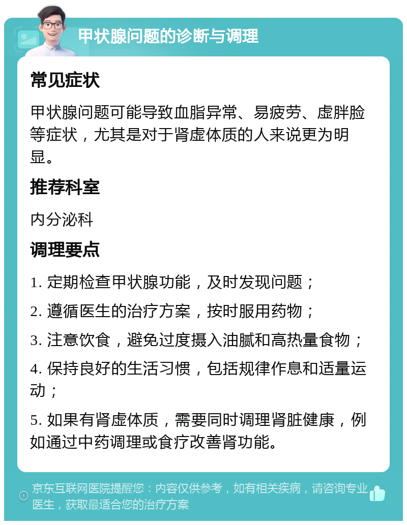 甲状腺问题的诊断与调理 常见症状 甲状腺问题可能导致血脂异常、易疲劳、虚胖脸等症状，尤其是对于肾虚体质的人来说更为明显。 推荐科室 内分泌科 调理要点 1. 定期检查甲状腺功能，及时发现问题； 2. 遵循医生的治疗方案，按时服用药物； 3. 注意饮食，避免过度摄入油腻和高热量食物； 4. 保持良好的生活习惯，包括规律作息和适量运动； 5. 如果有肾虚体质，需要同时调理肾脏健康，例如通过中药调理或食疗改善肾功能。