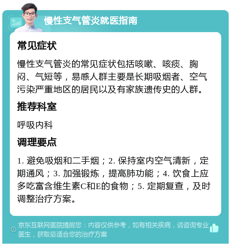 慢性支气管炎就医指南 常见症状 慢性支气管炎的常见症状包括咳嗽、咳痰、胸闷、气短等，易感人群主要是长期吸烟者、空气污染严重地区的居民以及有家族遗传史的人群。 推荐科室 呼吸内科 调理要点 1. 避免吸烟和二手烟；2. 保持室内空气清新，定期通风；3. 加强锻炼，提高肺功能；4. 饮食上应多吃富含维生素C和E的食物；5. 定期复查，及时调整治疗方案。