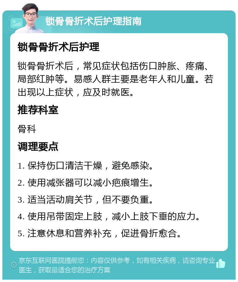 锁骨骨折术后护理指南 锁骨骨折术后护理 锁骨骨折术后，常见症状包括伤口肿胀、疼痛、局部红肿等。易感人群主要是老年人和儿童。若出现以上症状，应及时就医。 推荐科室 骨科 调理要点 1. 保持伤口清洁干燥，避免感染。 2. 使用减张器可以减小疤痕增生。 3. 适当活动肩关节，但不要负重。 4. 使用吊带固定上肢，减小上肢下垂的应力。 5. 注意休息和营养补充，促进骨折愈合。