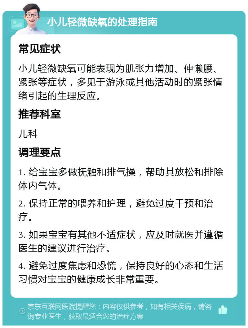 小儿轻微缺氧的处理指南 常见症状 小儿轻微缺氧可能表现为肌张力增加、伸懒腰、紧张等症状，多见于游泳或其他活动时的紧张情绪引起的生理反应。 推荐科室 儿科 调理要点 1. 给宝宝多做抚触和排气操，帮助其放松和排除体内气体。 2. 保持正常的喂养和护理，避免过度干预和治疗。 3. 如果宝宝有其他不适症状，应及时就医并遵循医生的建议进行治疗。 4. 避免过度焦虑和恐慌，保持良好的心态和生活习惯对宝宝的健康成长非常重要。