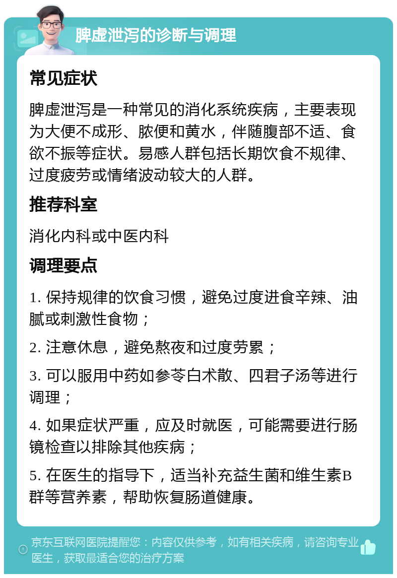 脾虚泄泻的诊断与调理 常见症状 脾虚泄泻是一种常见的消化系统疾病，主要表现为大便不成形、脓便和黄水，伴随腹部不适、食欲不振等症状。易感人群包括长期饮食不规律、过度疲劳或情绪波动较大的人群。 推荐科室 消化内科或中医内科 调理要点 1. 保持规律的饮食习惯，避免过度进食辛辣、油腻或刺激性食物； 2. 注意休息，避免熬夜和过度劳累； 3. 可以服用中药如参苓白术散、四君子汤等进行调理； 4. 如果症状严重，应及时就医，可能需要进行肠镜检查以排除其他疾病； 5. 在医生的指导下，适当补充益生菌和维生素B群等营养素，帮助恢复肠道健康。