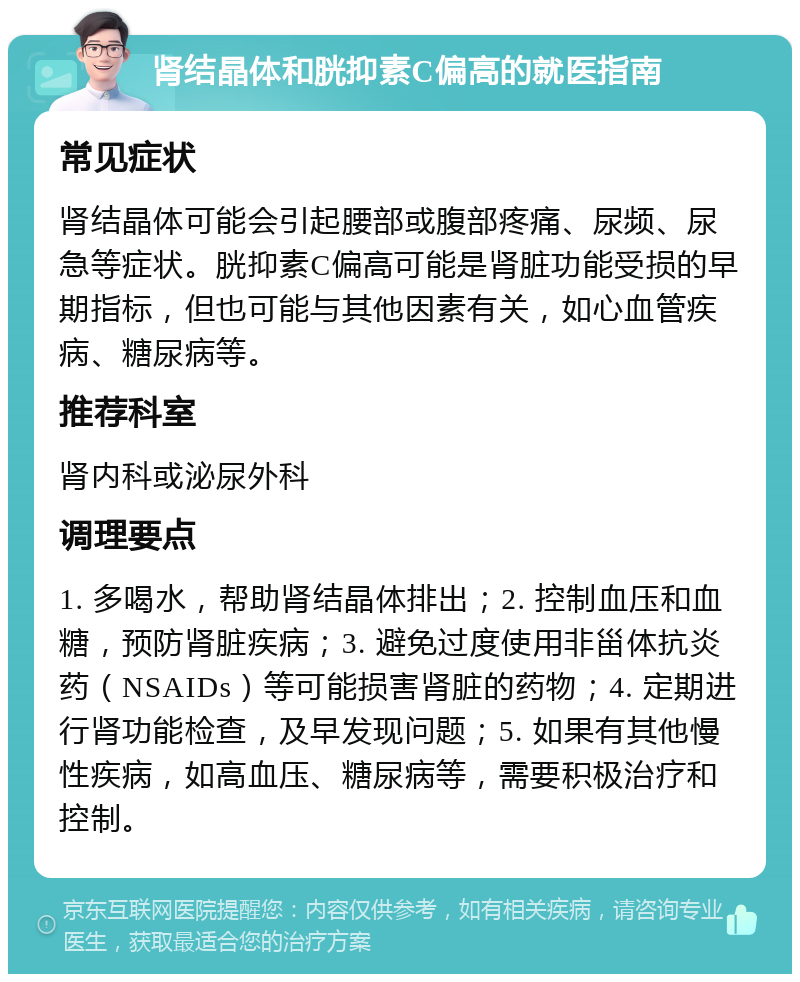 肾结晶体和胱抑素C偏高的就医指南 常见症状 肾结晶体可能会引起腰部或腹部疼痛、尿频、尿急等症状。胱抑素C偏高可能是肾脏功能受损的早期指标，但也可能与其他因素有关，如心血管疾病、糖尿病等。 推荐科室 肾内科或泌尿外科 调理要点 1. 多喝水，帮助肾结晶体排出；2. 控制血压和血糖，预防肾脏疾病；3. 避免过度使用非甾体抗炎药（NSAIDs）等可能损害肾脏的药物；4. 定期进行肾功能检查，及早发现问题；5. 如果有其他慢性疾病，如高血压、糖尿病等，需要积极治疗和控制。