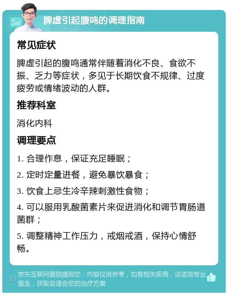 脾虚引起腹鸣的调理指南 常见症状 脾虚引起的腹鸣通常伴随着消化不良、食欲不振、乏力等症状，多见于长期饮食不规律、过度疲劳或情绪波动的人群。 推荐科室 消化内科 调理要点 1. 合理作息，保证充足睡眠； 2. 定时定量进餐，避免暴饮暴食； 3. 饮食上忌生冷辛辣刺激性食物； 4. 可以服用乳酸菌素片来促进消化和调节胃肠道菌群； 5. 调整精神工作压力，戒烟戒酒，保持心情舒畅。