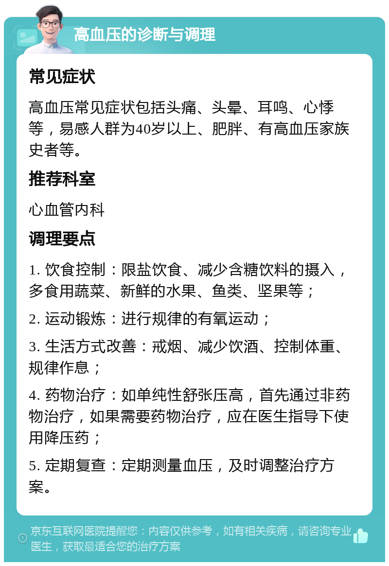 高血压的诊断与调理 常见症状 高血压常见症状包括头痛、头晕、耳鸣、心悸等，易感人群为40岁以上、肥胖、有高血压家族史者等。 推荐科室 心血管内科 调理要点 1. 饮食控制：限盐饮食、减少含糖饮料的摄入，多食用蔬菜、新鲜的水果、鱼类、坚果等； 2. 运动锻炼：进行规律的有氧运动； 3. 生活方式改善：戒烟、减少饮酒、控制体重、规律作息； 4. 药物治疗：如单纯性舒张压高，首先通过非药物治疗，如果需要药物治疗，应在医生指导下使用降压药； 5. 定期复查：定期测量血压，及时调整治疗方案。