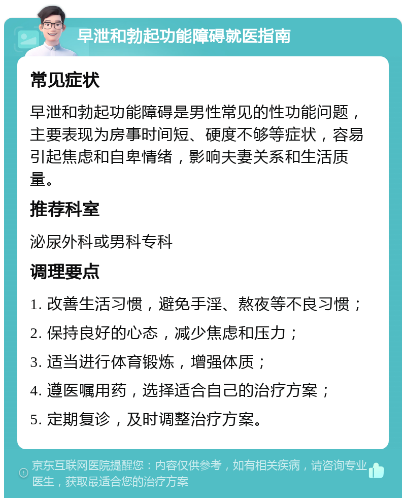 早泄和勃起功能障碍就医指南 常见症状 早泄和勃起功能障碍是男性常见的性功能问题，主要表现为房事时间短、硬度不够等症状，容易引起焦虑和自卑情绪，影响夫妻关系和生活质量。 推荐科室 泌尿外科或男科专科 调理要点 1. 改善生活习惯，避免手淫、熬夜等不良习惯； 2. 保持良好的心态，减少焦虑和压力； 3. 适当进行体育锻炼，增强体质； 4. 遵医嘱用药，选择适合自己的治疗方案； 5. 定期复诊，及时调整治疗方案。