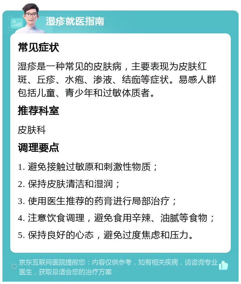 湿疹就医指南 常见症状 湿疹是一种常见的皮肤病，主要表现为皮肤红斑、丘疹、水疱、渗液、结痂等症状。易感人群包括儿童、青少年和过敏体质者。 推荐科室 皮肤科 调理要点 1. 避免接触过敏原和刺激性物质； 2. 保持皮肤清洁和湿润； 3. 使用医生推荐的药膏进行局部治疗； 4. 注意饮食调理，避免食用辛辣、油腻等食物； 5. 保持良好的心态，避免过度焦虑和压力。