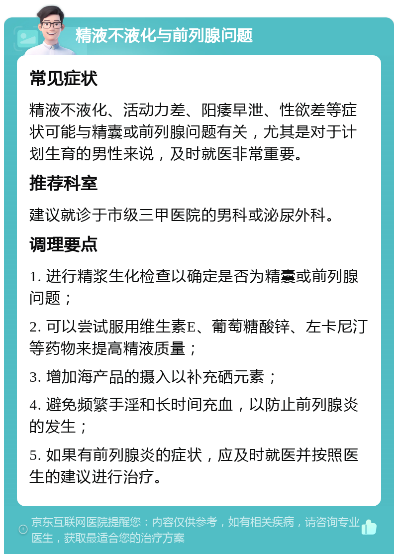 精液不液化与前列腺问题 常见症状 精液不液化、活动力差、阳痿早泄、性欲差等症状可能与精囊或前列腺问题有关，尤其是对于计划生育的男性来说，及时就医非常重要。 推荐科室 建议就诊于市级三甲医院的男科或泌尿外科。 调理要点 1. 进行精浆生化检查以确定是否为精囊或前列腺问题； 2. 可以尝试服用维生素E、葡萄糖酸锌、左卡尼汀等药物来提高精液质量； 3. 增加海产品的摄入以补充硒元素； 4. 避免频繁手淫和长时间充血，以防止前列腺炎的发生； 5. 如果有前列腺炎的症状，应及时就医并按照医生的建议进行治疗。