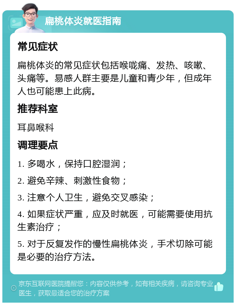 扁桃体炎就医指南 常见症状 扁桃体炎的常见症状包括喉咙痛、发热、咳嗽、头痛等。易感人群主要是儿童和青少年，但成年人也可能患上此病。 推荐科室 耳鼻喉科 调理要点 1. 多喝水，保持口腔湿润； 2. 避免辛辣、刺激性食物； 3. 注意个人卫生，避免交叉感染； 4. 如果症状严重，应及时就医，可能需要使用抗生素治疗； 5. 对于反复发作的慢性扁桃体炎，手术切除可能是必要的治疗方法。