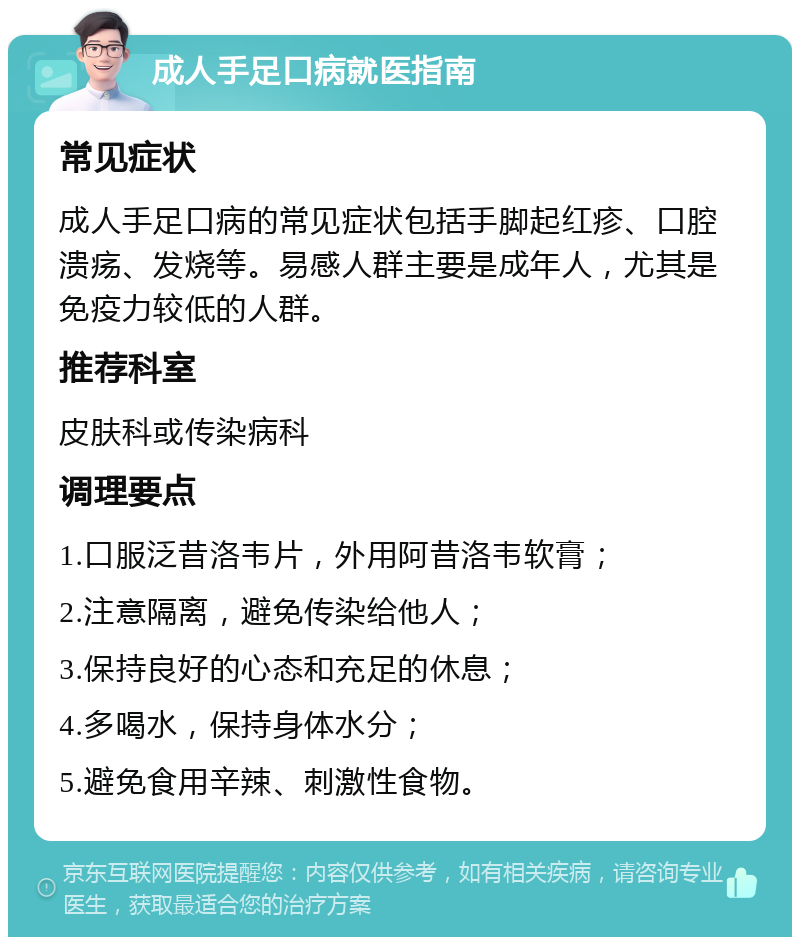 成人手足口病就医指南 常见症状 成人手足口病的常见症状包括手脚起红疹、口腔溃疡、发烧等。易感人群主要是成年人，尤其是免疫力较低的人群。 推荐科室 皮肤科或传染病科 调理要点 1.口服泛昔洛韦片，外用阿昔洛韦软膏； 2.注意隔离，避免传染给他人； 3.保持良好的心态和充足的休息； 4.多喝水，保持身体水分； 5.避免食用辛辣、刺激性食物。