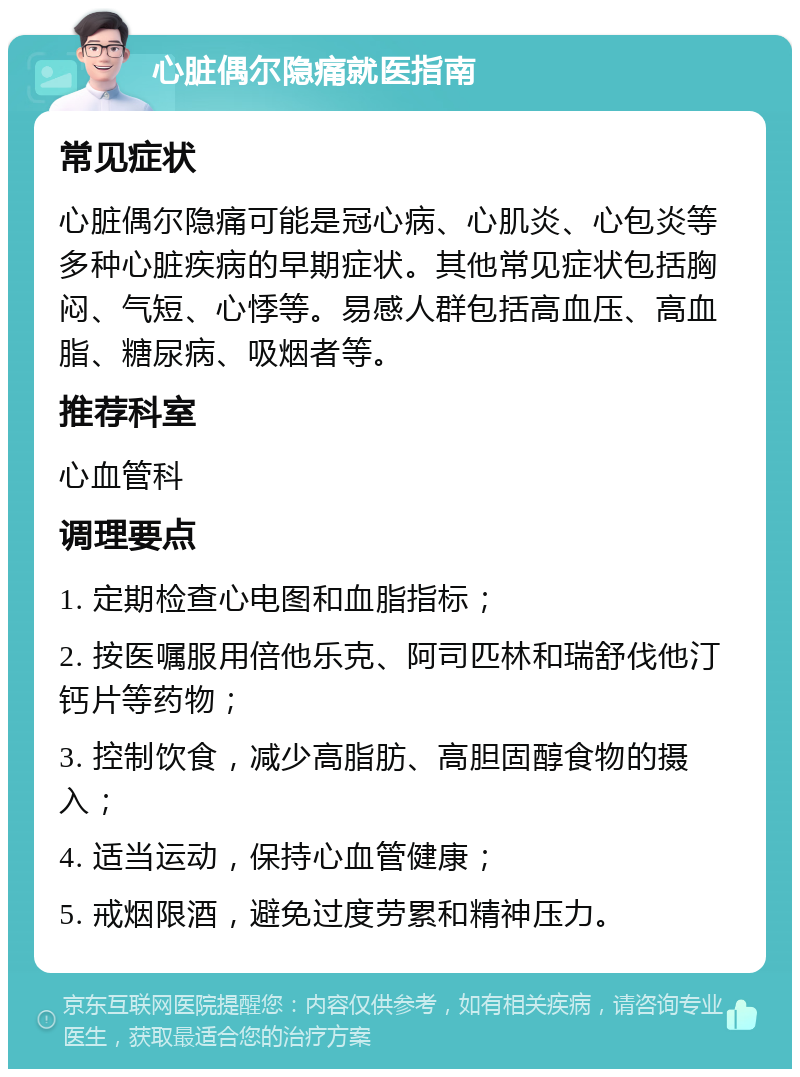 心脏偶尔隐痛就医指南 常见症状 心脏偶尔隐痛可能是冠心病、心肌炎、心包炎等多种心脏疾病的早期症状。其他常见症状包括胸闷、气短、心悸等。易感人群包括高血压、高血脂、糖尿病、吸烟者等。 推荐科室 心血管科 调理要点 1. 定期检查心电图和血脂指标； 2. 按医嘱服用倍他乐克、阿司匹林和瑞舒伐他汀钙片等药物； 3. 控制饮食，减少高脂肪、高胆固醇食物的摄入； 4. 适当运动，保持心血管健康； 5. 戒烟限酒，避免过度劳累和精神压力。