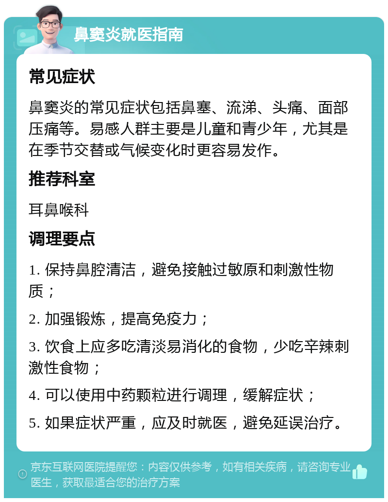 鼻窦炎就医指南 常见症状 鼻窦炎的常见症状包括鼻塞、流涕、头痛、面部压痛等。易感人群主要是儿童和青少年，尤其是在季节交替或气候变化时更容易发作。 推荐科室 耳鼻喉科 调理要点 1. 保持鼻腔清洁，避免接触过敏原和刺激性物质； 2. 加强锻炼，提高免疫力； 3. 饮食上应多吃清淡易消化的食物，少吃辛辣刺激性食物； 4. 可以使用中药颗粒进行调理，缓解症状； 5. 如果症状严重，应及时就医，避免延误治疗。