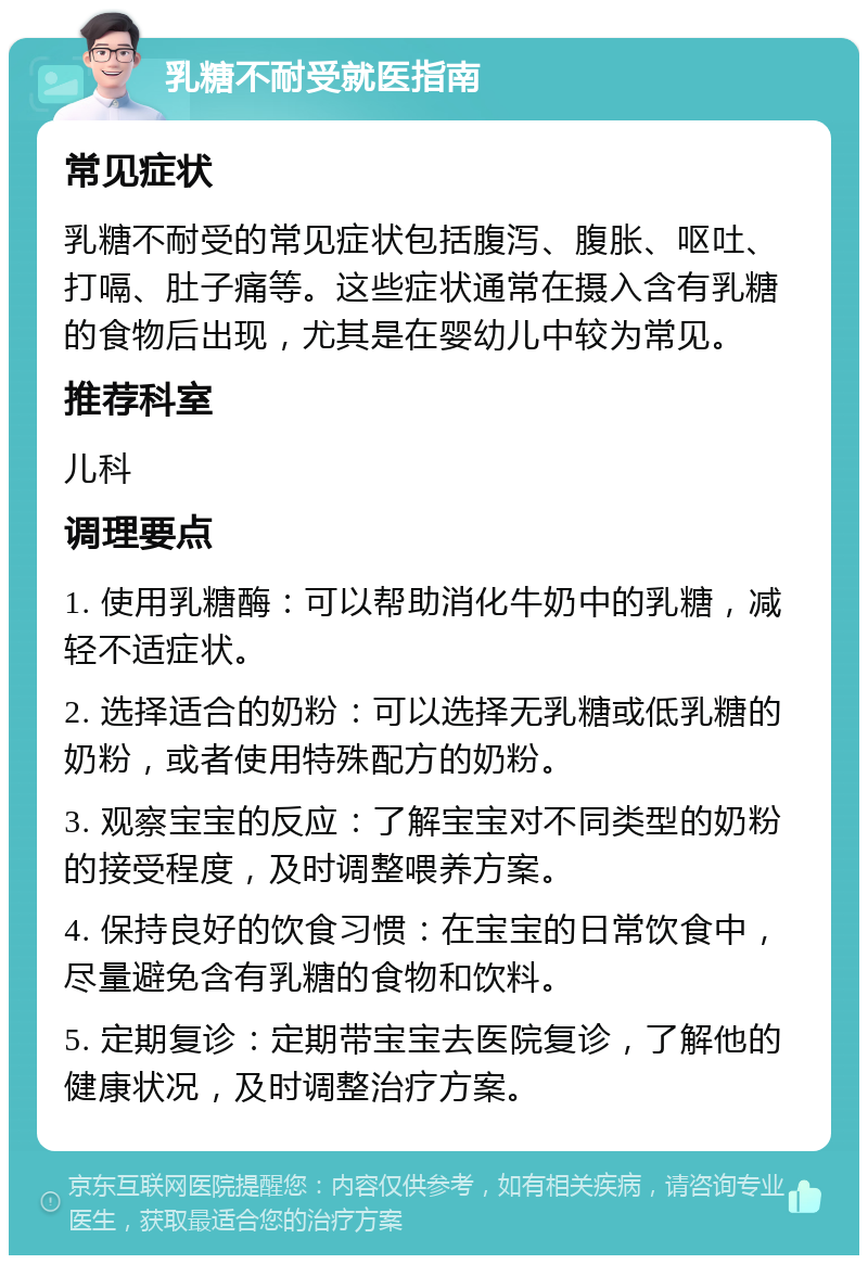 乳糖不耐受就医指南 常见症状 乳糖不耐受的常见症状包括腹泻、腹胀、呕吐、打嗝、肚子痛等。这些症状通常在摄入含有乳糖的食物后出现，尤其是在婴幼儿中较为常见。 推荐科室 儿科 调理要点 1. 使用乳糖酶：可以帮助消化牛奶中的乳糖，减轻不适症状。 2. 选择适合的奶粉：可以选择无乳糖或低乳糖的奶粉，或者使用特殊配方的奶粉。 3. 观察宝宝的反应：了解宝宝对不同类型的奶粉的接受程度，及时调整喂养方案。 4. 保持良好的饮食习惯：在宝宝的日常饮食中，尽量避免含有乳糖的食物和饮料。 5. 定期复诊：定期带宝宝去医院复诊，了解他的健康状况，及时调整治疗方案。