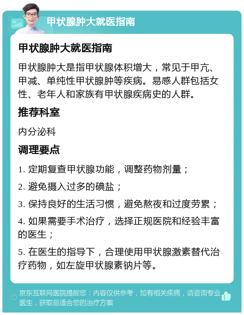 甲状腺肿大就医指南 甲状腺肿大就医指南 甲状腺肿大是指甲状腺体积增大，常见于甲亢、甲减、单纯性甲状腺肿等疾病。易感人群包括女性、老年人和家族有甲状腺疾病史的人群。 推荐科室 内分泌科 调理要点 1. 定期复查甲状腺功能，调整药物剂量； 2. 避免摄入过多的碘盐； 3. 保持良好的生活习惯，避免熬夜和过度劳累； 4. 如果需要手术治疗，选择正规医院和经验丰富的医生； 5. 在医生的指导下，合理使用甲状腺激素替代治疗药物，如左旋甲状腺素钠片等。