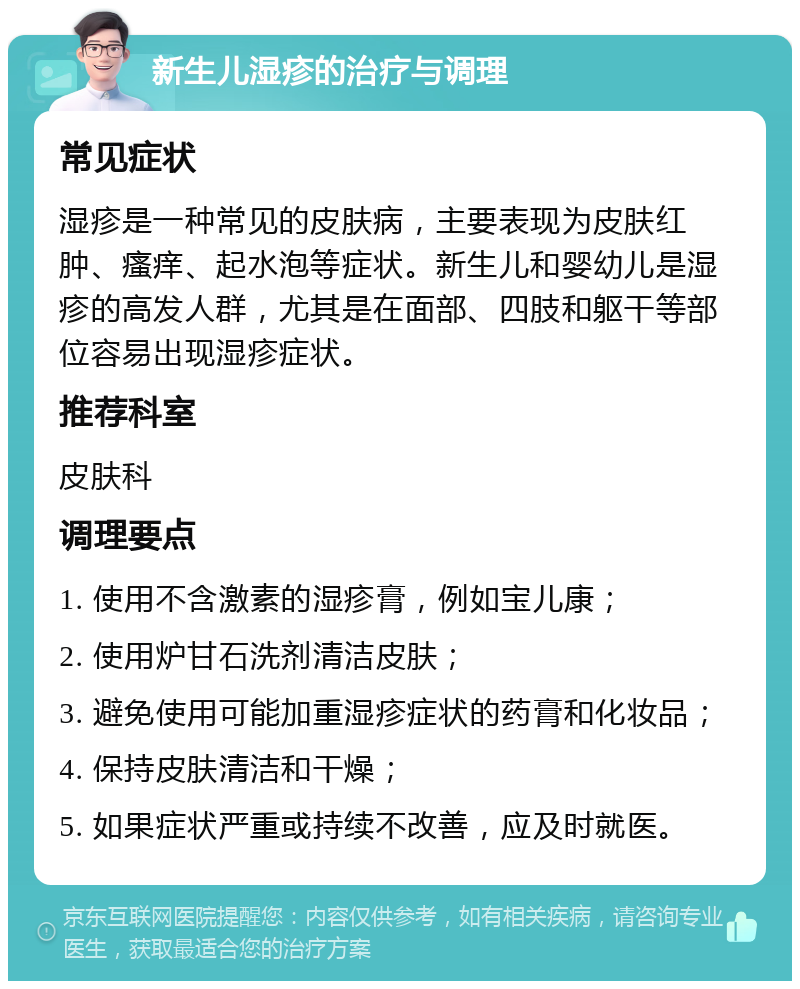 新生儿湿疹的治疗与调理 常见症状 湿疹是一种常见的皮肤病，主要表现为皮肤红肿、瘙痒、起水泡等症状。新生儿和婴幼儿是湿疹的高发人群，尤其是在面部、四肢和躯干等部位容易出现湿疹症状。 推荐科室 皮肤科 调理要点 1. 使用不含激素的湿疹膏，例如宝儿康； 2. 使用炉甘石洗剂清洁皮肤； 3. 避免使用可能加重湿疹症状的药膏和化妆品； 4. 保持皮肤清洁和干燥； 5. 如果症状严重或持续不改善，应及时就医。