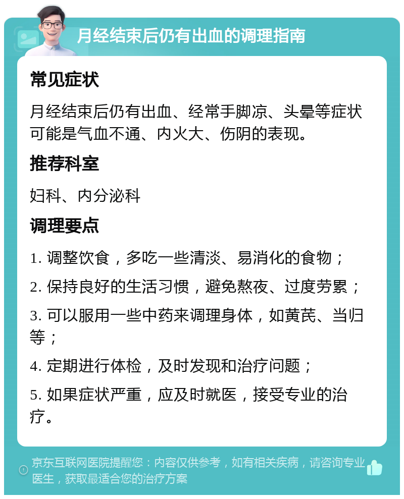 月经结束后仍有出血的调理指南 常见症状 月经结束后仍有出血、经常手脚凉、头晕等症状可能是气血不通、内火大、伤阴的表现。 推荐科室 妇科、内分泌科 调理要点 1. 调整饮食，多吃一些清淡、易消化的食物； 2. 保持良好的生活习惯，避免熬夜、过度劳累； 3. 可以服用一些中药来调理身体，如黄芪、当归等； 4. 定期进行体检，及时发现和治疗问题； 5. 如果症状严重，应及时就医，接受专业的治疗。