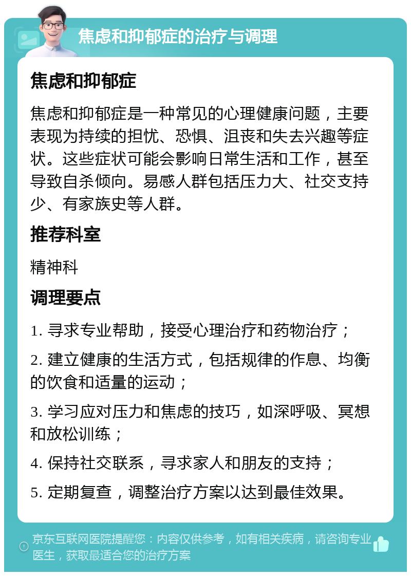 焦虑和抑郁症的治疗与调理 焦虑和抑郁症 焦虑和抑郁症是一种常见的心理健康问题，主要表现为持续的担忧、恐惧、沮丧和失去兴趣等症状。这些症状可能会影响日常生活和工作，甚至导致自杀倾向。易感人群包括压力大、社交支持少、有家族史等人群。 推荐科室 精神科 调理要点 1. 寻求专业帮助，接受心理治疗和药物治疗； 2. 建立健康的生活方式，包括规律的作息、均衡的饮食和适量的运动； 3. 学习应对压力和焦虑的技巧，如深呼吸、冥想和放松训练； 4. 保持社交联系，寻求家人和朋友的支持； 5. 定期复查，调整治疗方案以达到最佳效果。