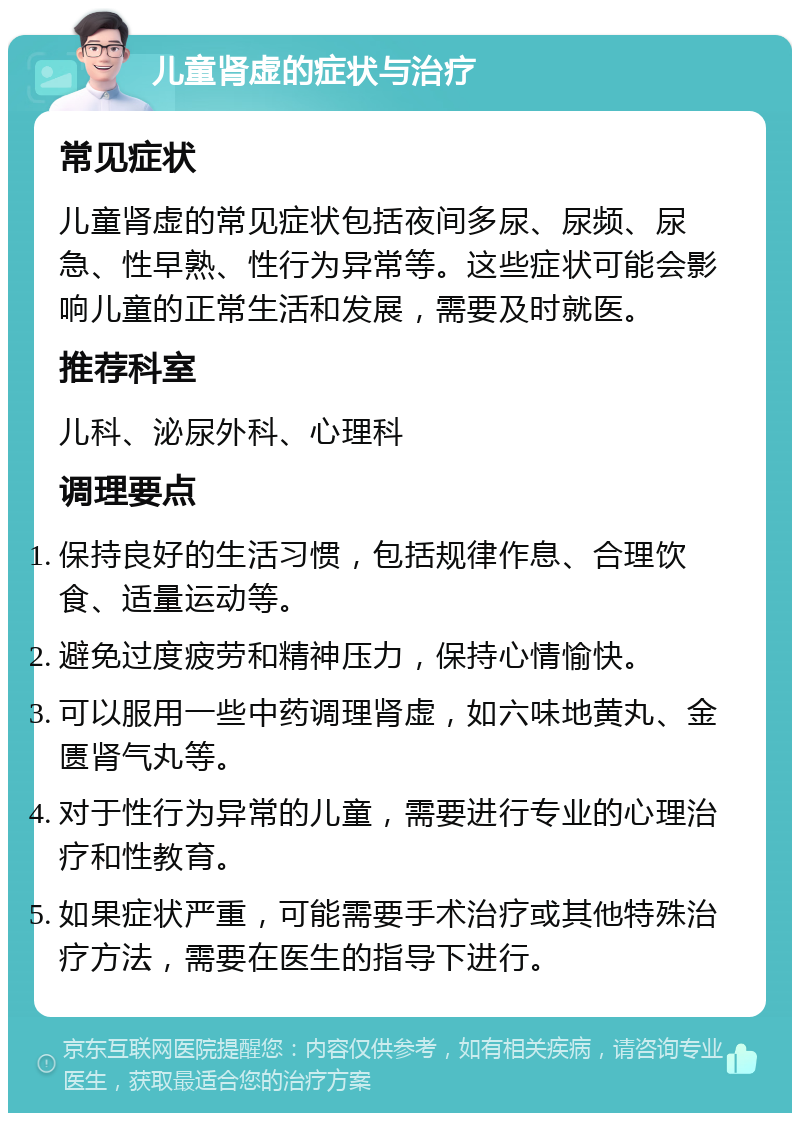 儿童肾虚的症状与治疗 常见症状 儿童肾虚的常见症状包括夜间多尿、尿频、尿急、性早熟、性行为异常等。这些症状可能会影响儿童的正常生活和发展，需要及时就医。 推荐科室 儿科、泌尿外科、心理科 调理要点 保持良好的生活习惯，包括规律作息、合理饮食、适量运动等。 避免过度疲劳和精神压力，保持心情愉快。 可以服用一些中药调理肾虚，如六味地黄丸、金匮肾气丸等。 对于性行为异常的儿童，需要进行专业的心理治疗和性教育。 如果症状严重，可能需要手术治疗或其他特殊治疗方法，需要在医生的指导下进行。