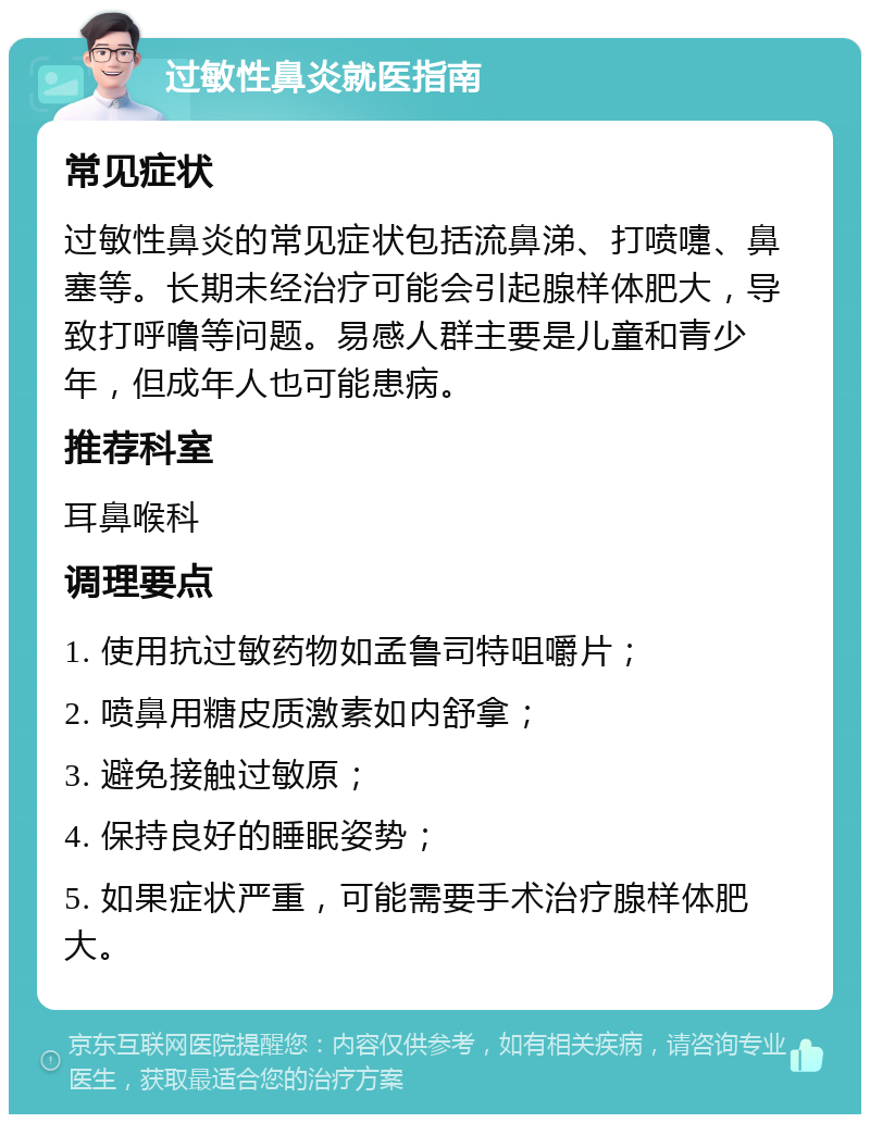 过敏性鼻炎就医指南 常见症状 过敏性鼻炎的常见症状包括流鼻涕、打喷嚏、鼻塞等。长期未经治疗可能会引起腺样体肥大，导致打呼噜等问题。易感人群主要是儿童和青少年，但成年人也可能患病。 推荐科室 耳鼻喉科 调理要点 1. 使用抗过敏药物如孟鲁司特咀嚼片； 2. 喷鼻用糖皮质激素如内舒拿； 3. 避免接触过敏原； 4. 保持良好的睡眠姿势； 5. 如果症状严重，可能需要手术治疗腺样体肥大。