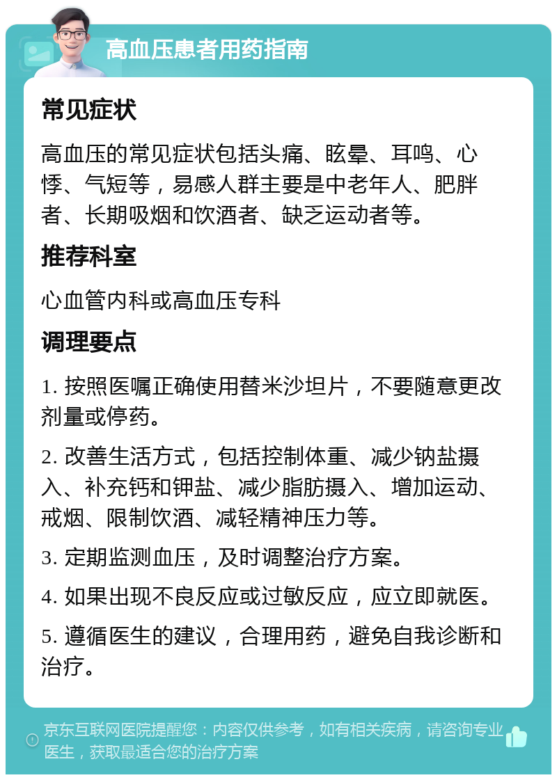 高血压患者用药指南 常见症状 高血压的常见症状包括头痛、眩晕、耳鸣、心悸、气短等，易感人群主要是中老年人、肥胖者、长期吸烟和饮酒者、缺乏运动者等。 推荐科室 心血管内科或高血压专科 调理要点 1. 按照医嘱正确使用替米沙坦片，不要随意更改剂量或停药。 2. 改善生活方式，包括控制体重、减少钠盐摄入、补充钙和钾盐、减少脂肪摄入、增加运动、戒烟、限制饮酒、减轻精神压力等。 3. 定期监测血压，及时调整治疗方案。 4. 如果出现不良反应或过敏反应，应立即就医。 5. 遵循医生的建议，合理用药，避免自我诊断和治疗。